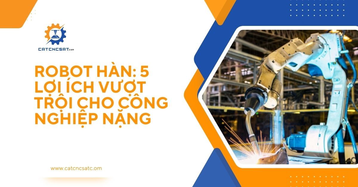 "Robot hàn công nghiệp tự động – 5 lợi ích vượt trội giúp nâng cao năng suất và chất lượng cho ngành công nghiệp nặng"